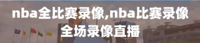 nba全比赛录像,nba比赛录像全场录像直播